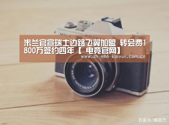 米兰官宣瑞士边路飞翼加盟 转会费1800万签约四年【 电竞官网】(图4) LOL直播
